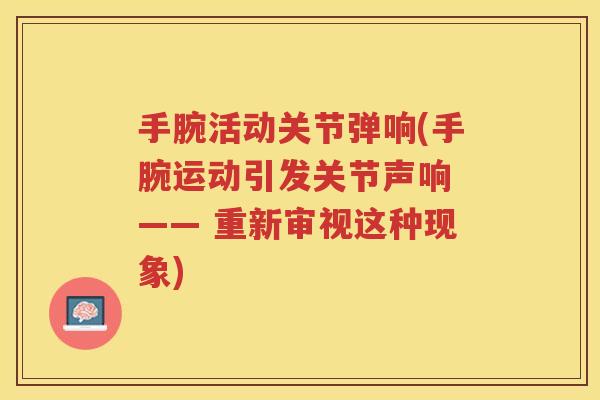 手腕活动关节弹响(手腕运动引发关节声响 —— 重新审视这种现象) 手腕活动关节弹响(手腕运动引发关节声响 —— 重新审视这种现象)
