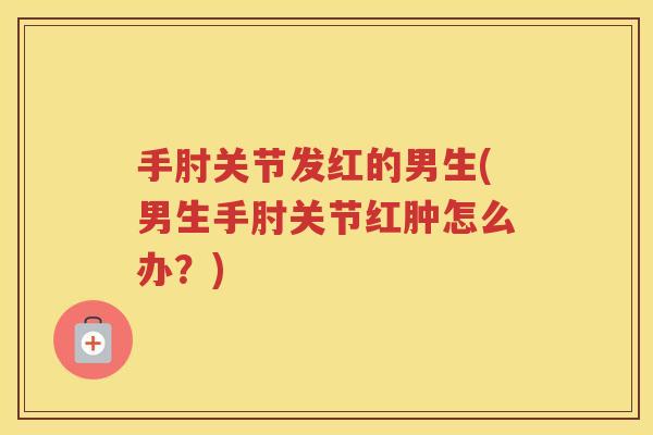 手肘关节发红的男生(男生手肘关节红肿怎么办?) 手肘关节发红的男生(男生手肘关节红肿怎么办?)