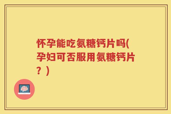 怀孕能吃氨糖钙片吗(孕妇可否服用氨糖钙片？)