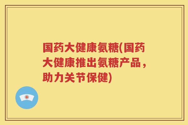 国药大健康氨糖(国药大健康推出氨糖产品,助力关节保健) 国药大健康氨糖(国药大健康推出氨糖产品,助力关节保健)