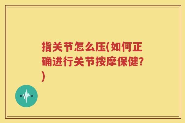 指关节怎么压(如何正确进行关节按摩保健?) 指关节怎么压(如何正确进行关节按摩保健?)
