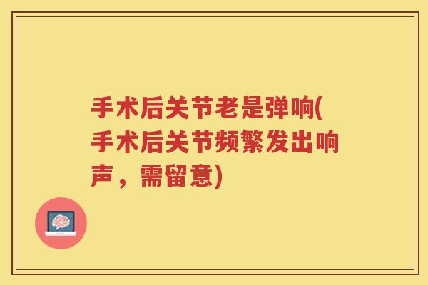 手术后关节老是弹响(手术后关节频繁发出响声,需留意) 手术后关节老是弹响(手术后关节频繁发出响声,需留意)