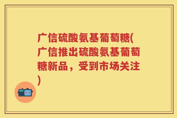 广信硫酸氨基葡萄糖(广信推出硫酸氨基葡萄糖新品,受到市场关注) 广信硫酸氨基葡萄糖(广信推出硫酸氨基葡萄糖新品,受到市场关注)
