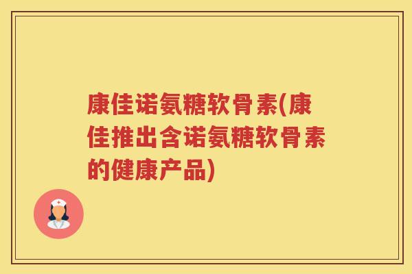 康佳诺氨糖软骨素(康佳推出含诺氨糖软骨素的健康产品)