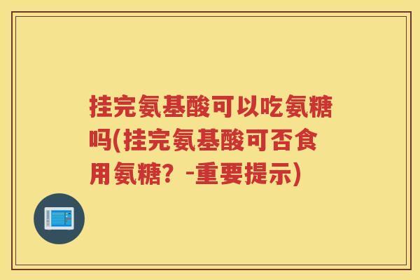 挂完氨基酸可以吃氨糖吗(挂完氨基酸可否食用氨糖?-重要提示) 挂完氨基酸可以吃氨糖吗(挂完氨基酸可否食用氨糖?-重要提示)