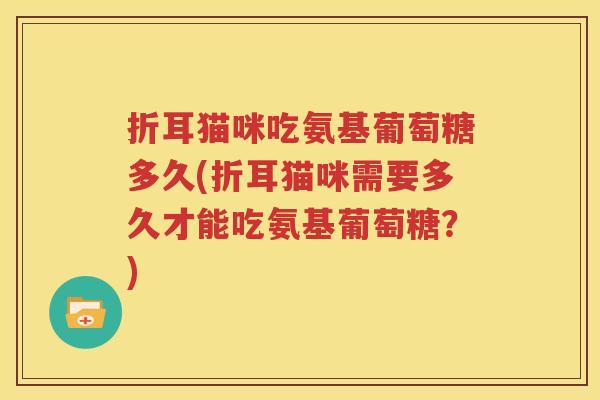 折耳猫咪吃氨基葡萄糖多久(折耳猫咪需要多久才能吃氨基葡萄糖?) 折耳猫咪吃氨基葡萄糖多久(折耳猫咪需要多久才能吃氨基葡萄糖?)