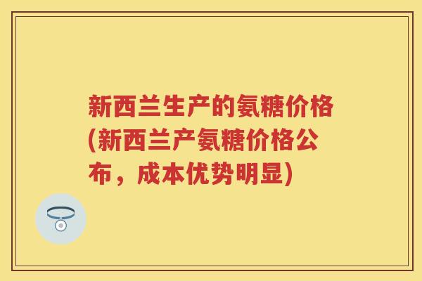 新西兰生产的氨糖价格(新西兰产氨糖价格公布,成本优势明显) 新西兰生产的氨糖价格(新西兰产氨糖价格公布,成本优势明显)