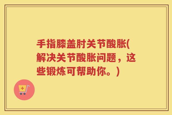 手指膝盖肘关节酸胀(解决关节酸胀问题,这些锻炼可帮助你。) 手指膝盖肘关节酸胀(解决关节酸胀问题,这些锻炼可帮助你。)