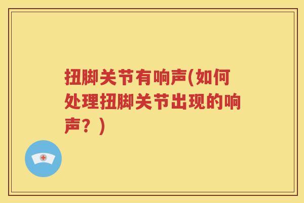 扭脚关节有响声(如何处理扭脚关节出现的响声?) 扭脚关节有响声(如何处理扭脚关节出现的响声?)