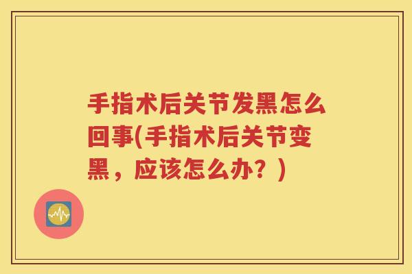 手指术后关节发黑怎么回事(手指术后关节变黑，应该怎么办？)