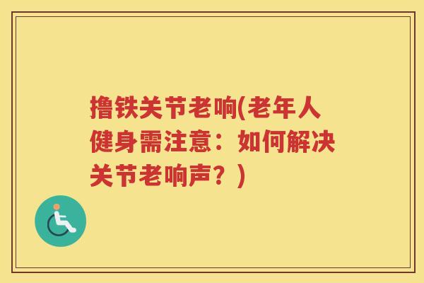 撸铁关节老响(老年人健身需注意:如何解决关节老响声?) 撸铁关节老响(老年人健身需注意:如何解决关节老响声?)