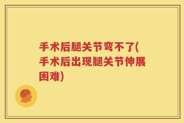 手术后腿关节弯不了(手术后出现腿关节伸展困难)