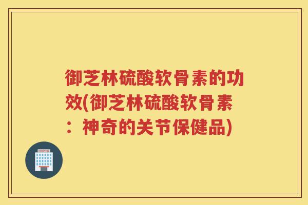 御芝林硫酸软骨素的功效(御芝林硫酸软骨素:神奇的关节保健品) 御芝林硫酸软骨素的功效(御芝林硫酸软骨素:神奇的关节保健品)