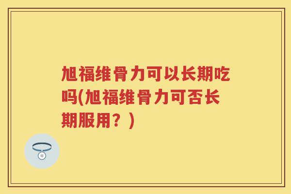 旭福维骨力可以长期吃吗(旭福维骨力可否长期服用?) 旭福维骨力可以长期吃吗(旭福维骨力可否长期服用?)