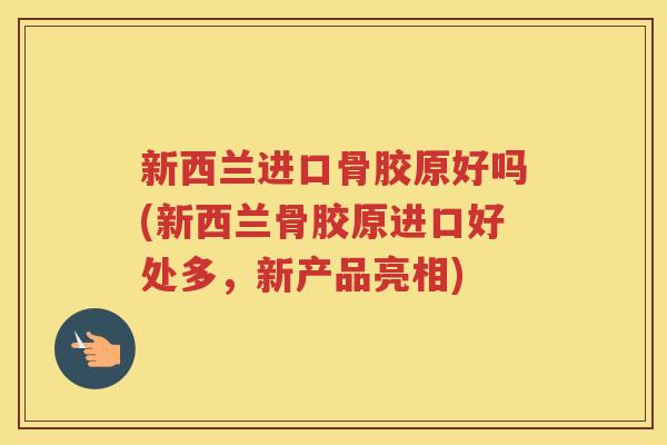 新西兰进口骨胶原好吗(新西兰骨胶原进口好处多，新产品亮相)