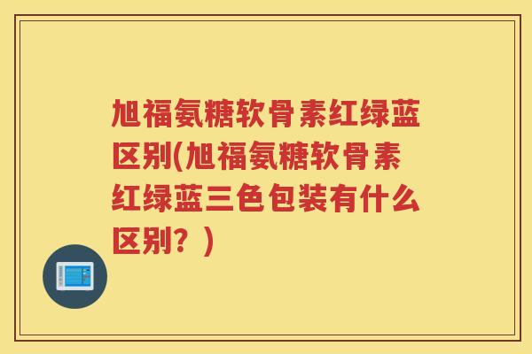 旭福氨糖软骨素红绿蓝区别(旭福氨糖软骨素红绿蓝三色包装有什么区别？)