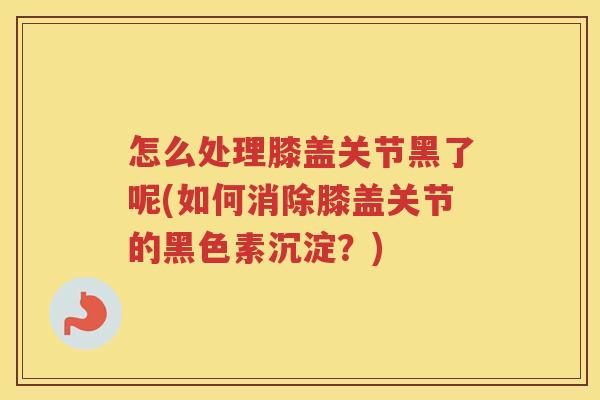 怎么处理膝盖关节黑了呢(如何消除膝盖关节的黑色素沉淀?) 怎么处理膝盖关节黑了呢(如何消除膝盖关节的黑色素沉淀?)