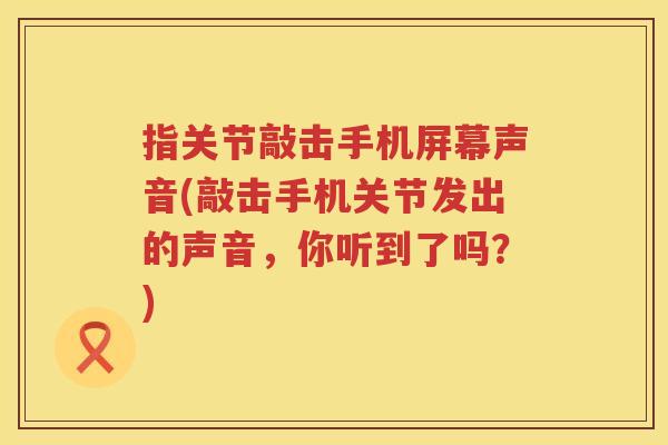 指关节敲击手机屏幕声音(敲击手机关节发出的声音，你听到了吗？)