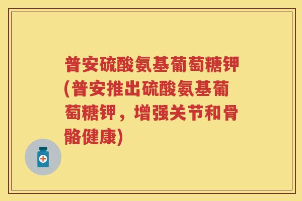 普安硫酸氨基葡萄糖钾(普安推出硫酸氨基葡萄糖钾,增强关节和骨骼健康) 普安硫酸氨基葡萄糖钾(普安推出硫酸氨基葡萄糖钾,增强关节和骨骼健康)