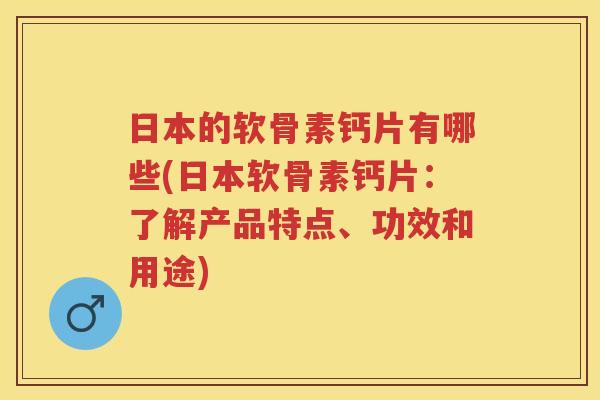 日本的软骨素钙片有哪些(日本软骨素钙片：了解产品特点、功效和用途)