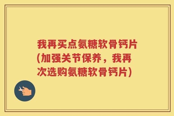 我再买点氨糖软骨钙片(加强关节保养,我再次选购氨糖软骨钙片) 我再买点氨糖软骨钙片(加强关节保养,我再次选购氨糖软骨钙片)