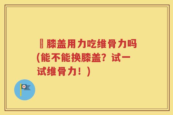 換膝盖用力吃维骨力吗(能不能换膝盖?试一试维骨力!) 換膝盖用力吃维骨力吗(能不能换膝盖?试一试维骨力!)