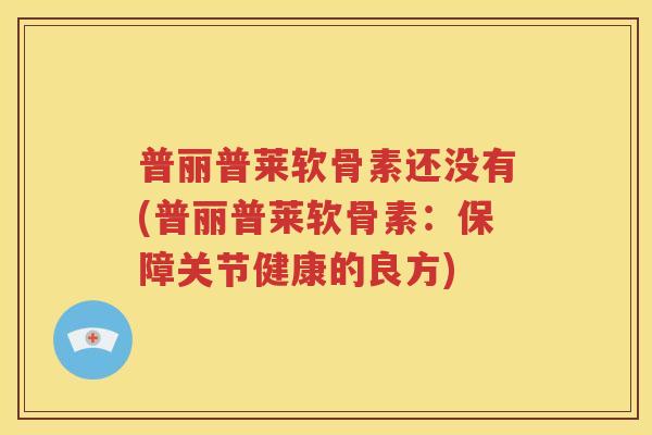 普丽普莱软骨素还没有(普丽普莱软骨素:保障关节健康的良方) 普丽普莱软骨素还没有(普丽普莱软骨素:保障关节健康的良方)