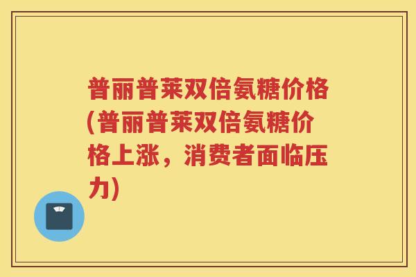 普丽普莱双倍氨糖价格(普丽普莱双倍氨糖价格上涨,消费者面临压力) 普丽普莱双倍氨糖价格(普丽普莱双倍氨糖价格上涨,消费者面临压力)
