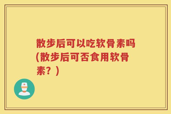 散步后可以吃软骨素吗(散步后可否食用软骨素?) 散步后可以吃软骨素吗(散步后可否食用软骨素?)