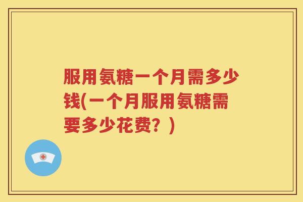服用氨糖一个月需多少钱(一个月服用氨糖需要多少花费?) 服用氨糖一个月需多少钱(一个月服用氨糖需要多少花费?)