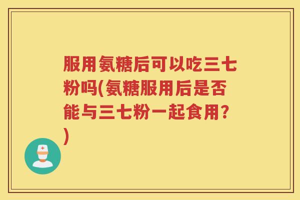 服用氨糖后可以吃三七粉吗(氨糖服用后是否能与三七粉一起食用？)