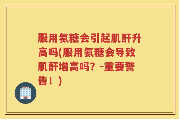 服用氨糖会引起肌酐升高吗(服用氨糖会导致肌酐增高吗?-重要警告!) 服用氨糖会引起肌酐升高吗(服用氨糖会导致肌酐增高吗?-重要警告!)