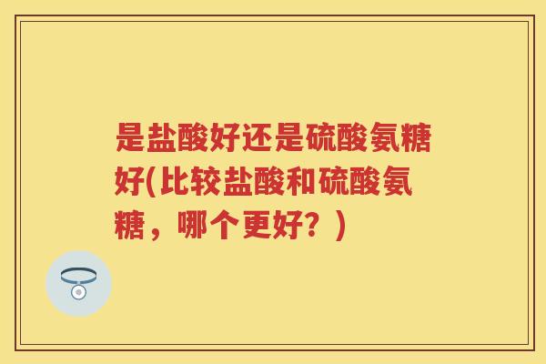 是盐酸好还是硫酸氨糖好(比较盐酸和硫酸氨糖,哪个更好?) 是盐酸好还是硫酸氨糖好(比较盐酸和硫酸氨糖,哪个更好?)