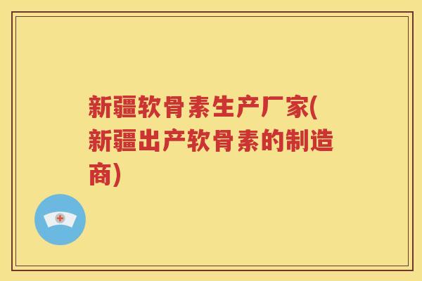 新疆软骨素生产厂家(新疆出产软骨素的制造商) 新疆软骨素生产厂家(新疆出产软骨素的制造商)