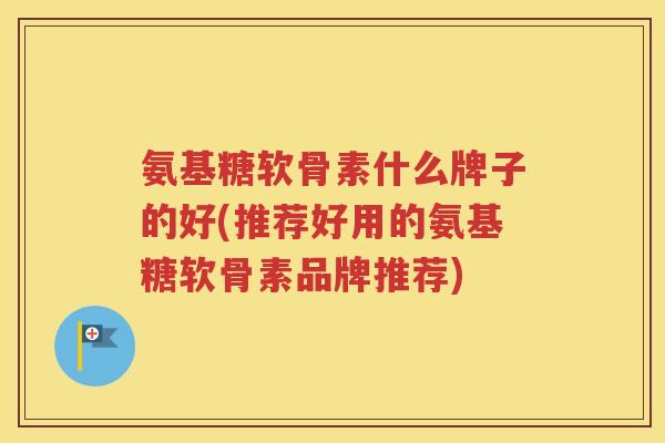 氨基糖软骨素什么牌子的好(推荐好用的氨基糖软骨素品牌推荐) 氨基糖软骨素什么牌子的好(推荐好用的氨基糖软骨素品牌推荐)