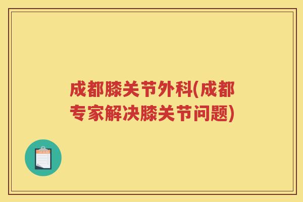 成都膝关节外科(成都专家解决膝关节问题) 成都膝关节外科(成都专家解决膝关节问题)