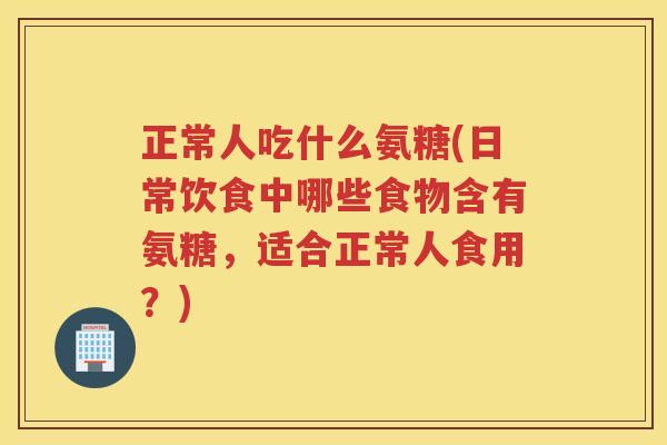 正常人吃什么氨糖(日常饮食中哪些食物含有氨糖，适合正常人食用？)