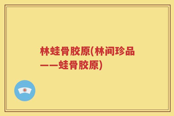 林蛙骨胶原(林间珍品——蛙骨胶原) 林蛙骨胶原(林间珍品——蛙骨胶原)