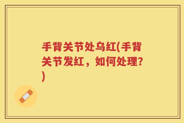 手背关节处乌红(手背关节发红，如何处理？)