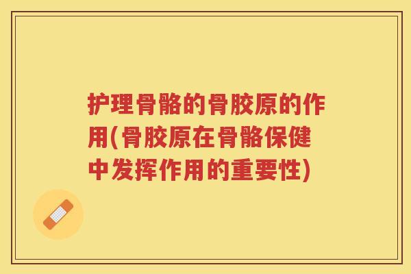 护理骨骼的骨胶原的作用(骨胶原在骨骼保健中发挥作用的重要性)