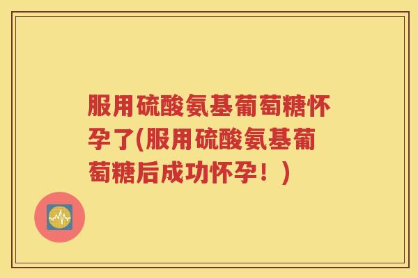 服用硫酸氨基葡萄糖怀孕了(服用硫酸氨基葡萄糖后成功怀孕!) 服用硫酸氨基葡萄糖怀孕了(服用硫酸氨基葡萄糖后成功怀孕!)