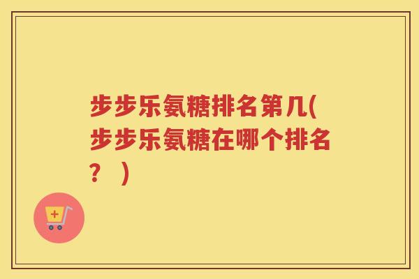 步步乐氨糖排名第几(步步乐氨糖在哪个排名? ) 步步乐氨糖排名第几(步步乐氨糖在哪个排名? )