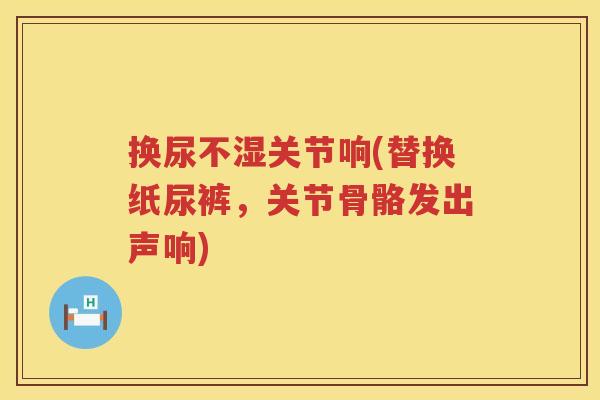 换尿不湿关节响(替换纸尿裤,关节骨骼发出声响) 换尿不湿关节响(替换纸尿裤,关节骨骼发出声响)