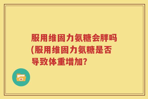 服用维固力氨糖会胖吗(服用维固力氨糖是否导致体重增加? 服用维固力氨糖会胖吗(服用维固力氨糖是否导致体重增加?