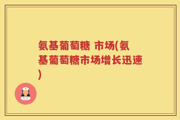 氨基葡萄糖 市场(氨基葡萄糖市场增长迅速) 氨基葡萄糖 市场(氨基葡萄糖市场增长迅速)