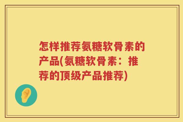 怎样推荐氨糖软骨素的产品(氨糖软骨素:推荐的产品推荐) 怎样推荐氨糖软骨素的产品(氨糖软骨素:推荐的产品推荐)