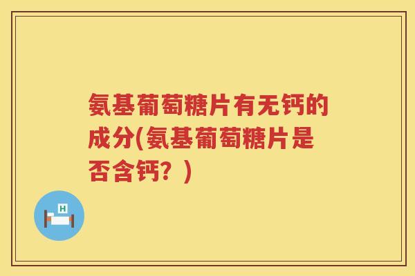 氨基葡萄糖片有无钙的成分(氨基葡萄糖片是否含钙？)