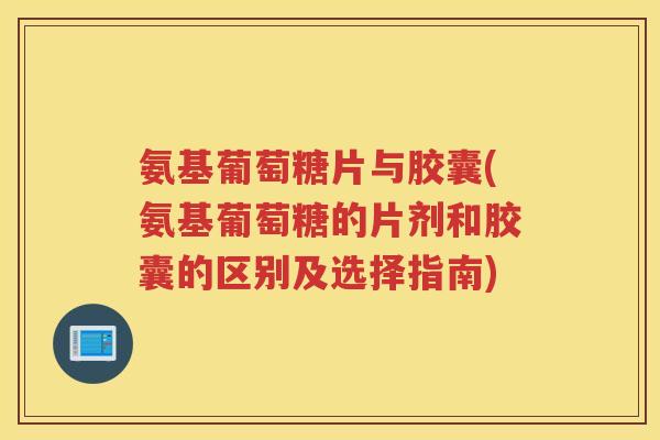 氨基葡萄糖片与胶囊(氨基葡萄糖的片剂和胶囊的区别及选择指南)