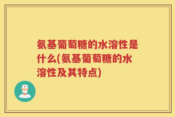 氨基葡萄糖的水溶性是什么(氨基葡萄糖的水溶性及其特点) 氨基葡萄糖的水溶性是什么(氨基葡萄糖的水溶性及其特点)