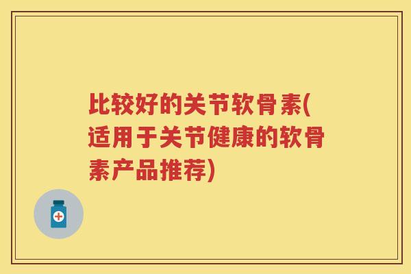 比较好的关节软骨素(适用于关节健康的软骨素产品推荐) 比较好的关节软骨素(适用于关节健康的软骨素产品推荐)